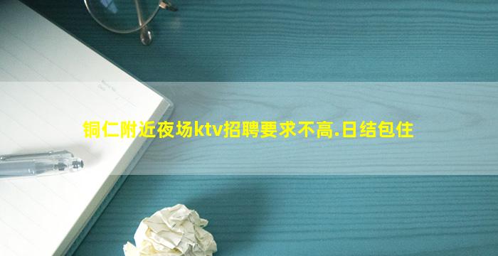 铜仁附近夜场ktv招聘要求不高.日结包住